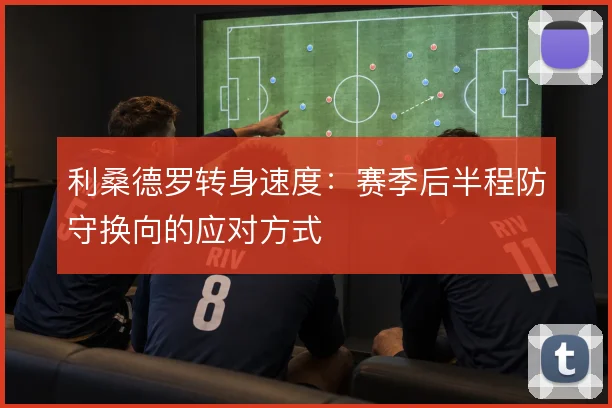 利桑德罗转身速度：赛季后半程防守换向的应对方式