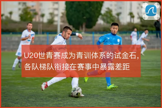 U20世青赛成为青训体系的试金石，各队梯队衔接在赛事中暴露差距