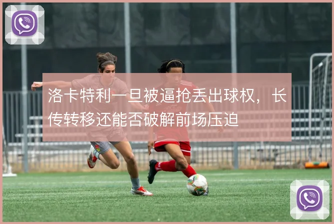 洛卡特利一旦被逼抢丢出球权，长传转移还能否破解前场压迫