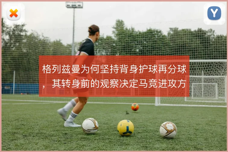 格列兹曼为何坚持背身护球再分球,其转身前的观察决定马竞进攻方向