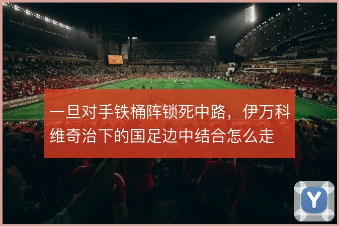 一旦对手铁桶阵锁死中路,伊万科维奇治下的国足边中结合怎么走
