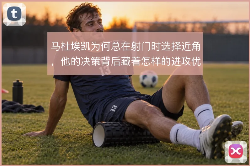 马杜埃凯为何总在射门时选择近角，他的决策背后藏着怎样的进攻优先级
