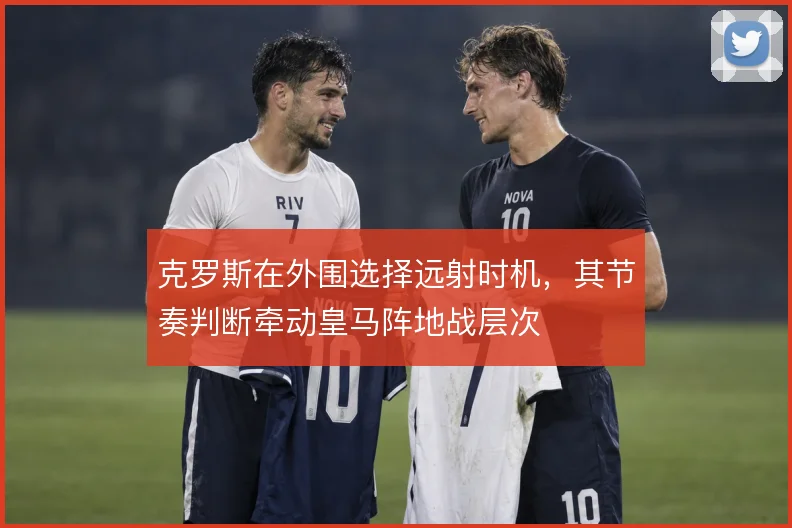 克罗斯在外围选择远射时机，其节奏判断牵动皇马阵地战层次