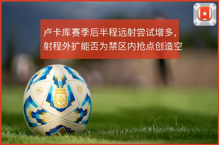 卢卡库赛季后半程远射尝试增多,射程外扩能否为禁区内抢点创造空间