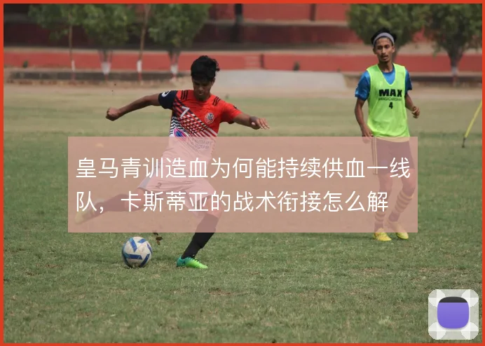 皇马青训造血为何能持续供血一线队，卡斯蒂亚的战术衔接怎么解