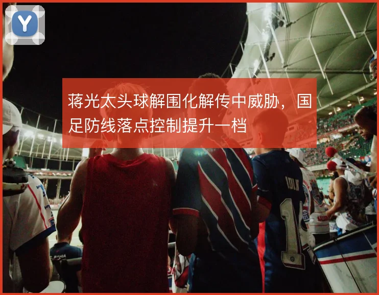 蒋光太头球解围化解传中威胁,国足防线落点控制提升一档