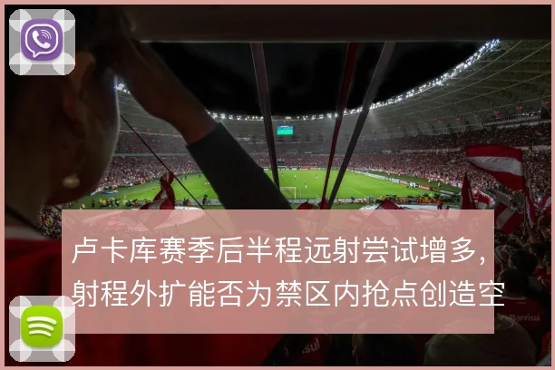 卢卡库赛季后半程远射尝试增多，射程外扩能否为禁区内抢点创造空间