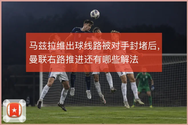 马兹拉维出球线路被对手封堵后，曼联右路推进还有哪些解法