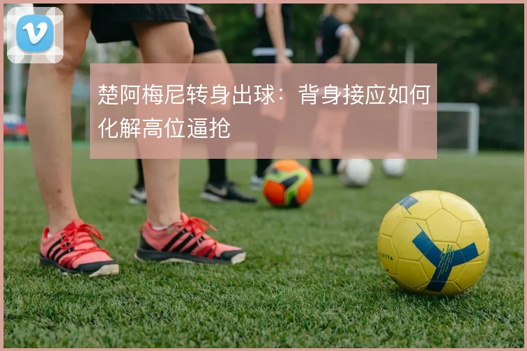 楚阿梅尼转身出球：背身接应如何化解高位逼抢