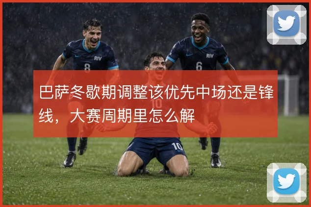 巴萨冬歇期调整该优先中场还是锋线，大赛周期里怎么解