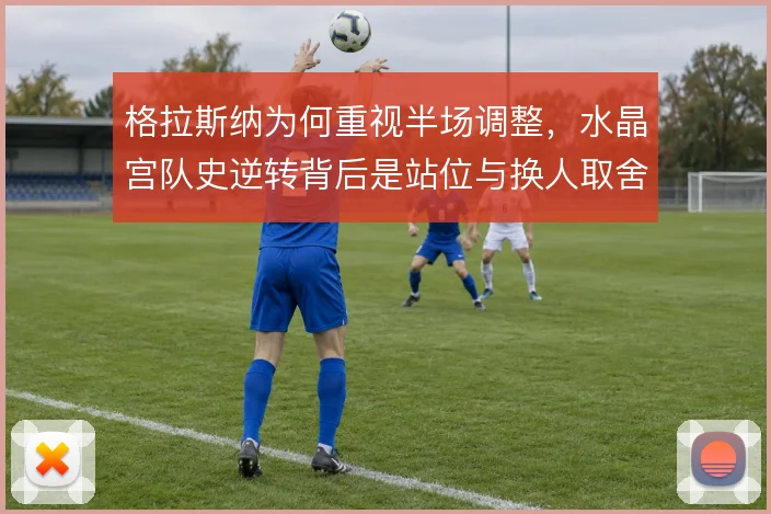 格拉斯纳为何重视半场调整，水晶宫队史逆转背后是站位与换人取舍