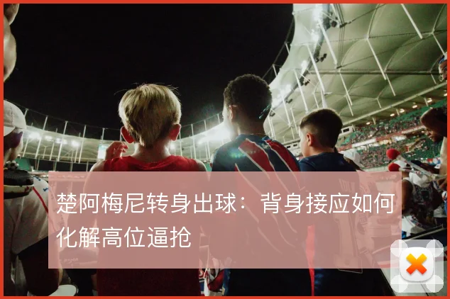 楚阿梅尼转身出球:背身接应如何化解高位逼抢