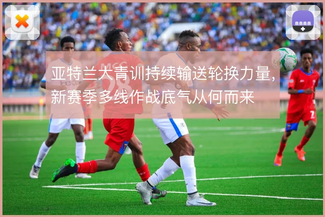 亚特兰大青训持续输送轮换力量,新赛季多线作战底气从何而来