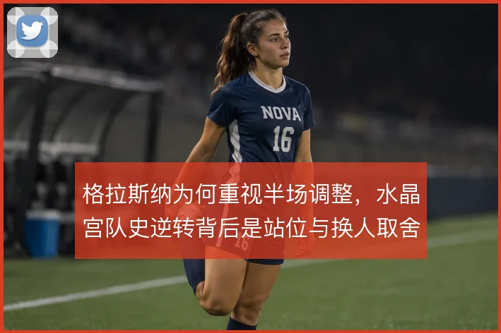 格拉斯纳为何重视半场调整，水晶宫队史逆转背后是站位与换人取舍