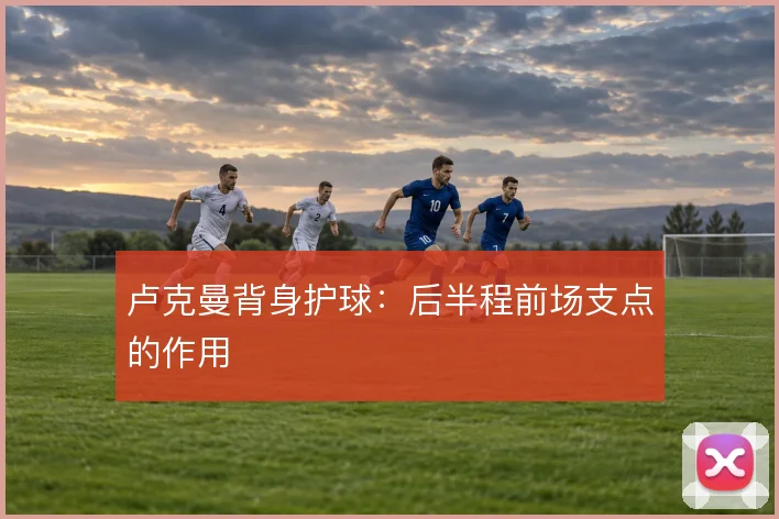 卢克曼背身护球：后半程前场支点的作用