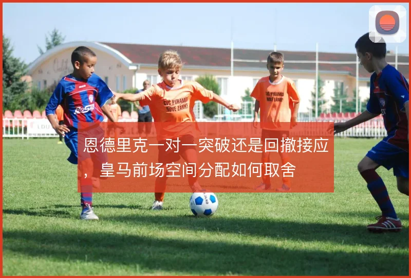 恩德里克一对一突破还是回撤接应，皇马前场空间分配如何取舍