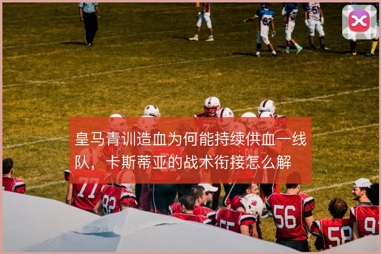皇马青训造血为何能持续供血一线队，卡斯蒂亚的战术衔接怎么解
